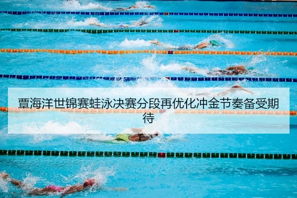 覃海洋世锦赛蛙泳决赛分段再优化冲金节奏备受期待